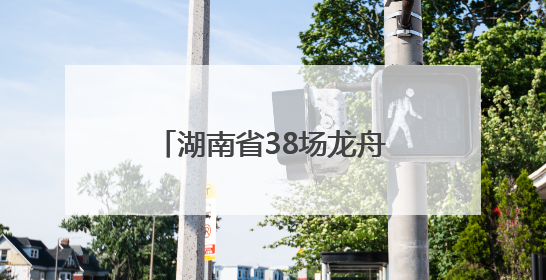 湖南省38场龙舟赛及大型活动清单来了！注意，这些路段将交通管制