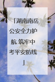 湖南南岳公安全力护航 筑牢中考平安防线
