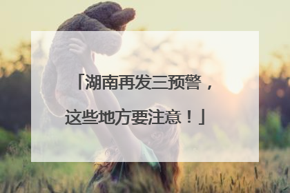 湖南再发三预警，这些地方要注意！