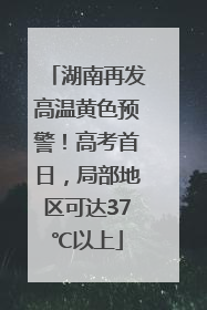 湖南再发高温黄色预警！高考首日，局部地区可达37℃以上