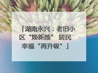 湖南永兴：老旧小区“焕新颜” 居民幸福“再升级”