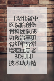 湖北省中医院院创伤骨科团队成功救治罕见骨纤维异常增殖症患者 3D打印技术助力精准矫形手术