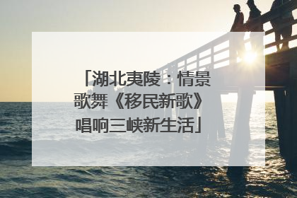 湖北夷陵：情景歌舞《移民新歌》唱响三峡新生活