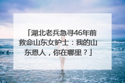 湖北老兵急寻46年前救命山东女护士：我的山东恩人，你在哪里？