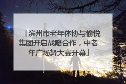 滨州市老年体协与愉悦集团开启战略合作，中老年广场舞大赛开幕