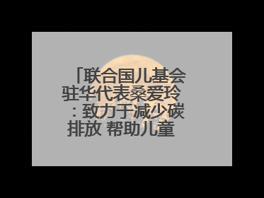 联合国儿基会驻华代表桑爱玲：致力于减少碳排放 帮助儿童适应气候变化