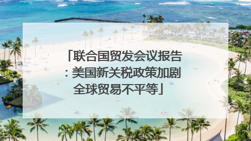 联合国贸发会议报告：美国新关税政策加剧全球贸易不平等