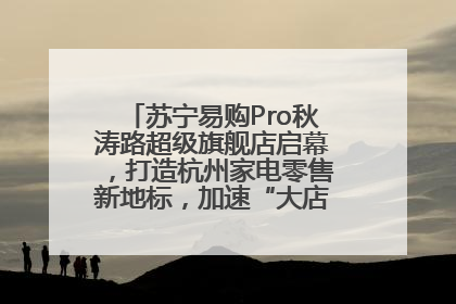 苏宁易购Pro秋涛路超级旗舰店启幕，打造杭州家电零售新地标，加速“大店攻略”全省布局