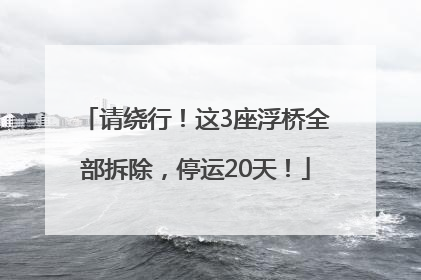 请绕行！这3座浮桥全部拆除，停运20天！