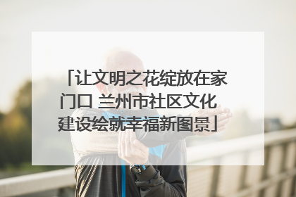 让文明之花绽放在家门口 兰州市社区文化建设绘就幸福新图景