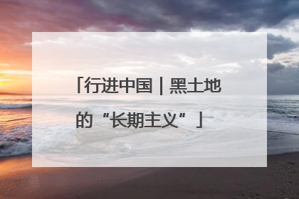行进中国｜黑土地的“长期主义”