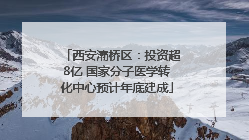 西安灞桥区：投资超8亿 国家分子医学转化中心预计年底建成