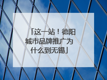 这一站！德阳城市品牌推广为什么到无锡