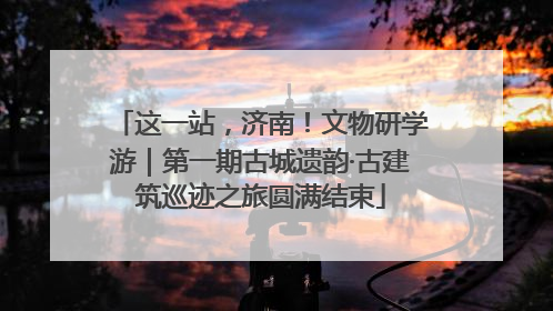 这一站，济南！文物研学游｜第一期古城遗韵·古建筑巡迹之旅圆满结束