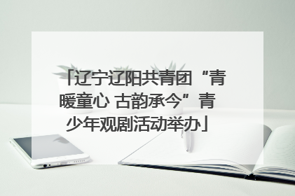 辽宁辽阳共青团“青暖童心 古韵承今”青少年观剧活动举办