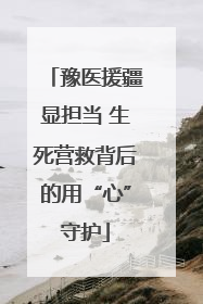 豫医援疆显担当 生死营救背后的用“心”守护