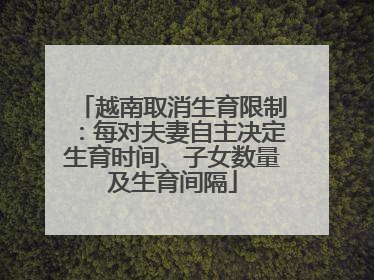 越南取消生育限制：每对夫妻自主决定生育时间、子女数量及生育间隔