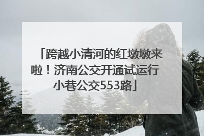 跨越小清河的红墩墩来啦！济南公交开通试运行小巷公交553路
