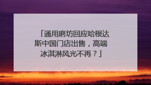 通用磨坊回应哈根达斯中国门店出售，高端冰淇淋风光不再？
