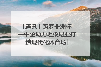 通讯丨筑梦非洲杯——中企助力坦桑尼亚打造现代化体育场