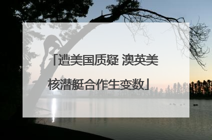 遭美国质疑 澳英美核潜艇合作生变数