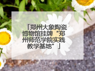 郑州大象陶瓷博物馆挂牌“郑州师范学院实践教学基地”