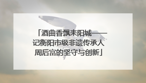 酒曲香飘耒阳城——记衡阳市级非遗传承人周后富的坚守与创新
