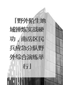野外陌生地域锤炼实战硬功，南岳区民兵应急分队野外综合演练举行