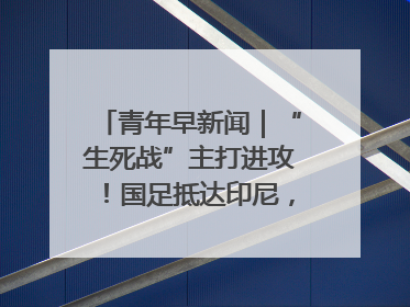 青年早新闻｜“生死战”主打进攻！国足抵达印尼，主教练发声