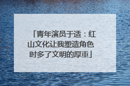 青年演员于适：红山文化让我塑造角色时多了文明的厚重
