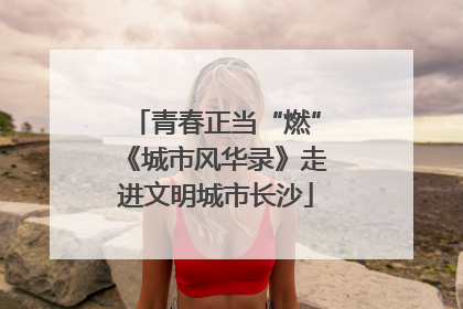 青春正当“燃”《城市风华录》走进文明城市长沙