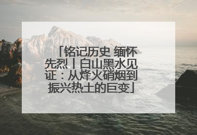 铭记历史 缅怀先烈丨白山黑水见证：从烽火硝烟到振兴热土的巨变