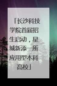 长沙科技学院首届招生启动，星城新添一所应用型本科高校