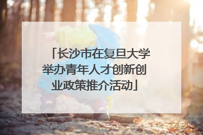 长沙市在复旦大学举办青年人才创新创业政策推介活动