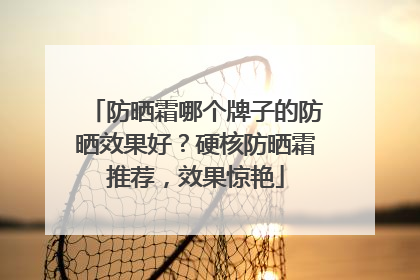 防晒霜哪个牌子的防晒效果好？硬核防晒霜推荐，效果惊艳