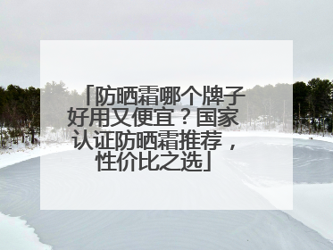 防晒霜哪个牌子好用又便宜？国家认证防晒霜推荐，性价比之选