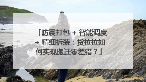 防震打包 + 智能调度 + 精细拆装：货拉拉如何实现搬迁零差错？