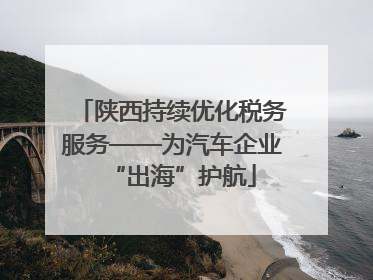 陕西持续优化税务服务——为汽车企业“出海”护航