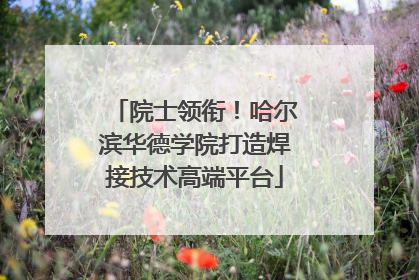 院士领衔！哈尔滨华德学院打造焊接技术高端平台