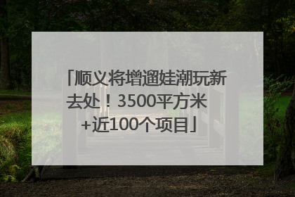 顺义将增遛娃潮玩新去处！3500平方米+近100个项目