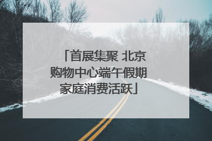 首展集聚 北京购物中心端午假期家庭消费活跃