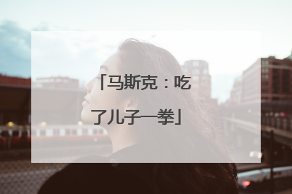 马斯克：吃了儿子一拳