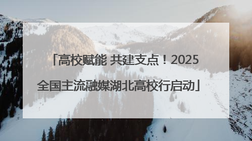 高校赋能 共建支点！2025全国主流融媒湖北高校行启动