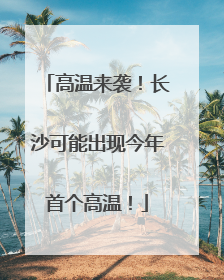高温来袭！长沙可能出现今年首个高温！