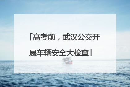 高考前，武汉公交开展车辆安全大检查