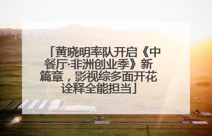 黄晓明率队开启《中餐厅·非洲创业季》新篇章，影视综多面开花诠释全能担当