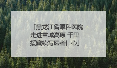黑龙江省眼科医院走进雪域高原 千里援藏续写医者仁心