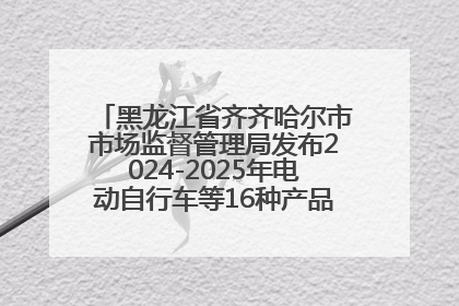 黑龙江省齐齐哈尔市市场监督管理局发布2024-2025年电动自行车等16种产品质量监督抽查情况