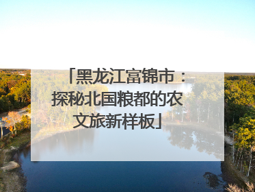 黑龙江富锦市：探秘北国粮都的农文旅新样板