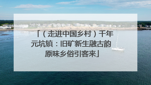 （走进中国乡村）千年元坑镇：旧矿新生融古韵 原味乡俗引客来